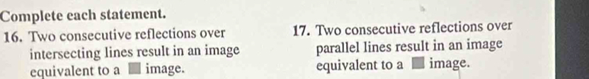 Complete each statement. 
16. Two consecutive reflections over 17. Two consecutive reflections over 
intersecting lines result in an image parallel lines result in an image 
equivalent to a image. equivalent to a image.