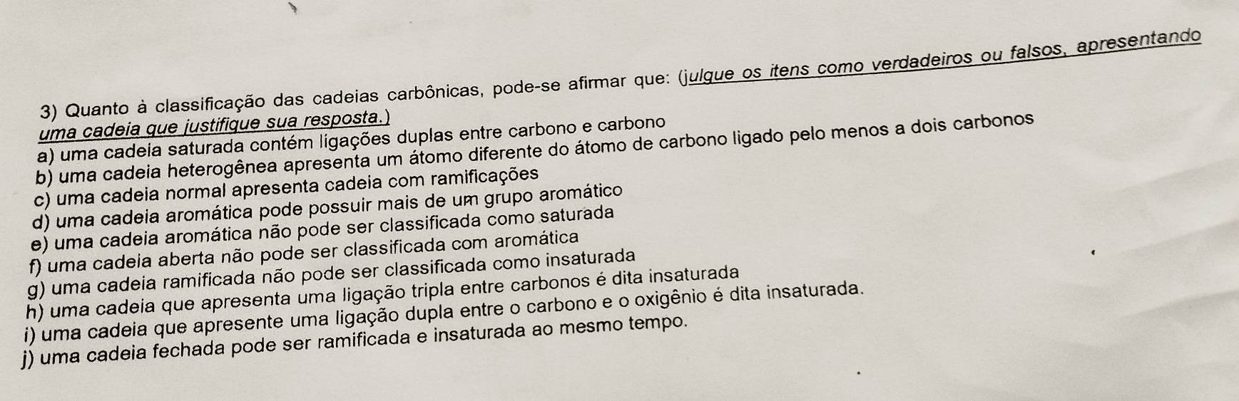 Quanto à classificação das cadeias carbônicas, pode-se afirmar que: (julgue os itens como verdadeiros ou falsos, apresentando 
uma cadeia que justifique sua resposta.) 
a) uma cadeia saturada contém ligações duplas entre carbono e carbono 
b) uma cadeia heterogênea apresenta um átomo diferente do átomo de carbono ligado pelo menos a dois carbonos 
c) uma cadeia normal apresenta cadeia com ramificações 
d) uma cadeia aromática pode possuir mais de um grupo aromático 
e) uma cadeia aromática não pode ser classificada como saturada 
f) uma cadeia aberta não pode ser classificada com aromática 
g) uma cadeia ramificada não pode ser classificada como insaturada 
h) uma cadeia que apresenta uma ligação tripla entre carbonos é dita insaturada 
i) uma cadeia que apresente uma ligação dupla entre o carbono e o oxigênio é dita insaturada. 
j) uma cadeia fechada pode ser ramificada e insaturada ao mesmo tempo.