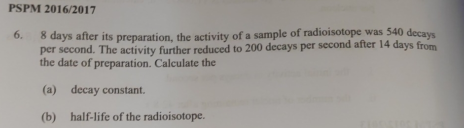 PSPM 2016/2017 
6. 8 days after its preparation, the activity of a sample of radioisotope was 540 decays 
per second. The activity further reduced to 200 decays per second after 14 days from 
the date of preparation. Calculate the 
(a) decay constant. 
(b) half-life of the radioisotope.