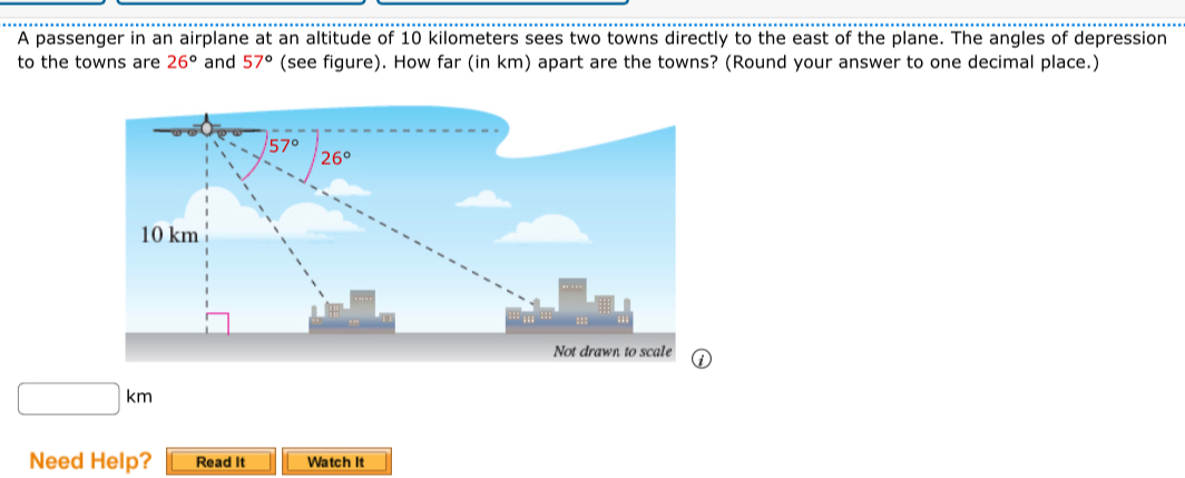 A passenger in an airplane at an altitude of 10 kilometers sees two towns directly to the east of the plane. The angles of depression
to the towns are 26° and 57° (see figure). How far (in km) apart are the towns? (Round your answer to one decimal place.)
□ km
Need Help? Read It Watch It