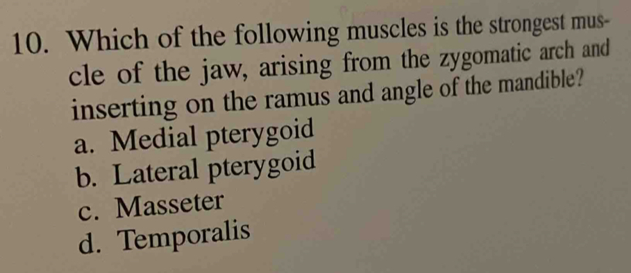 Which of the following muscles is the strongest mus-
cle of the jaw, arising from the zygomatic arch and
inserting on the ramus and angle of the mandible?
a. Medial pterygoid
b. Lateral pterygoid
c. Masseter
d. Temporalis