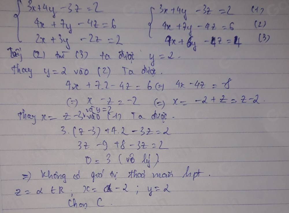 ( 1)
beginarrayl 3x+4y-3z=2 4x+7y-4z=6 2x+3y-2z=2endarray. beginarrayl 3x+4y-3z=2 4x+7y-4z=5 9x+6y-4z=4endarray. (2 ) 
(3) 
(2) t (3) fa dhot y=2. 
thag y=2 vāo( 2 ) Ta diot.
4x+7.2-4z=6 ( 4x-4z=-8
(=) x-z=-2 () x=-2+z=z-2
v_4y
they x=z-3r vao (1) Ta chugi.
3.(z-3)+4.2-3z=2
3t-9+8-3t=2
0=3 (vhat 0l_y)
=> Khong eó goo ty sthoo man hpt.
z=alpha ∈ R, x=alpha -2; y=2
Chon C.