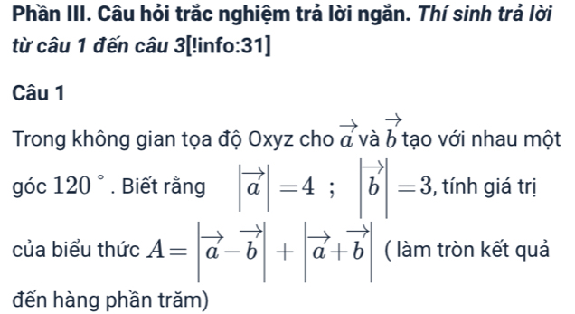 Phần III. Câu hỏi trắc nghiệm trả lời ngắn. Thí sinh trả lời 
từ câu 1 đến câu 3[!info:31] 
Câu 1 
Trong không gian tọa độ Oxyz cho vector av vector b tạo với nhau một 
góc 120°. Biết rằng |vector a|=4; |vector b|=3 , tính giá trị 
của biểu thức A=|vector a-vector b|+|vector a+vector b| ( làm tròn kết quả 
đến hàng phần trăm)