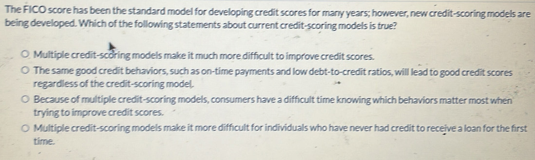 The FICO score has been the standard model for developing credit scores for many years; however, new credit-scoring models are
being developed. Which of the following statements about current credit-scoring models is true?
Multiple credit-scoring models make it much more difficult to improve credit scores.
The same good credit behaviors, such as on-time payments and low debt-to-credit ratios, will lead to good credit scores
regardless of the credit-scoring model.
Because of multiple credit-scoring models, consumers have a difficult time knowing which behaviors matter most when
trying to improve credit scores.
Multiple credit-scoring models make it more difficult for individuals who have never had credit to receive a loan for the first
time.