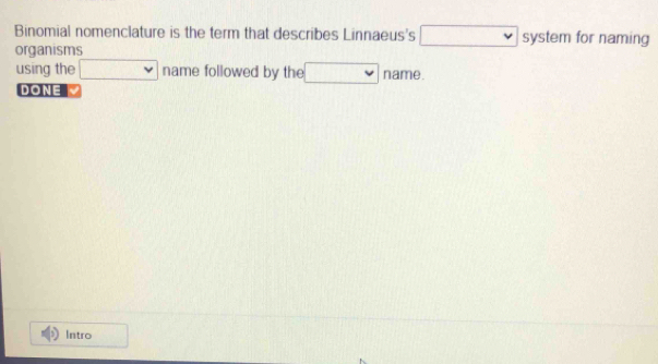 Binomial nomenclature is the term that describes Linnaeus's □ systen for naming 
organisms 
using the □ name followed by the □ name. 
DONE 
Intro