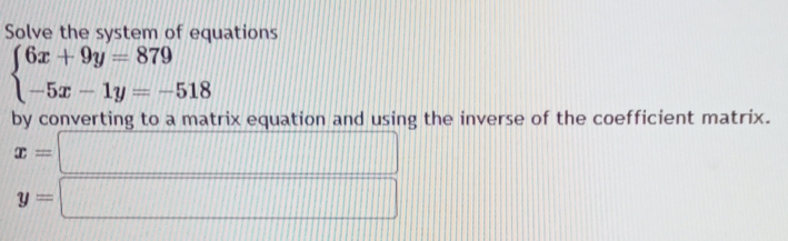 Solve the system of equations
beginarrayl 6x+9y=879 -5x-1y=-518endarray.
by converting to a matrix equation and using the inverse of the coefficient matrix.
x=□
y=□