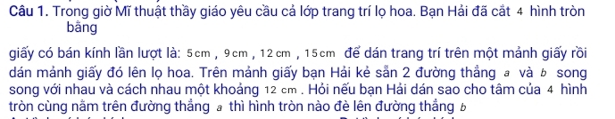 Trong giờ Mĩ thuật thầy giáo yêu cầu cả lớp trang trí lọ hoa. Bạn Hải đã cắt 4 hình tròn 
bāng 
giấy có bán kính lần lượt là: 5cm , 9cm , 12cm , 15cm để dán trang trí trên một mảnh giấy rồi 
dán mảnh giấy đó lên lọ hoa. Trên mảnh giấy bạn Hải kẻ sẵn 2 đường thẳng a và b song 
song với nhau và cách nhau một khoảng 12 cm. Hỏi nếu bạn Hải dán sao cho tâm của 4 hình 
tròn cùng nằm trên đường thẳng a thì hình tròn nào đè lên đường thẳng b