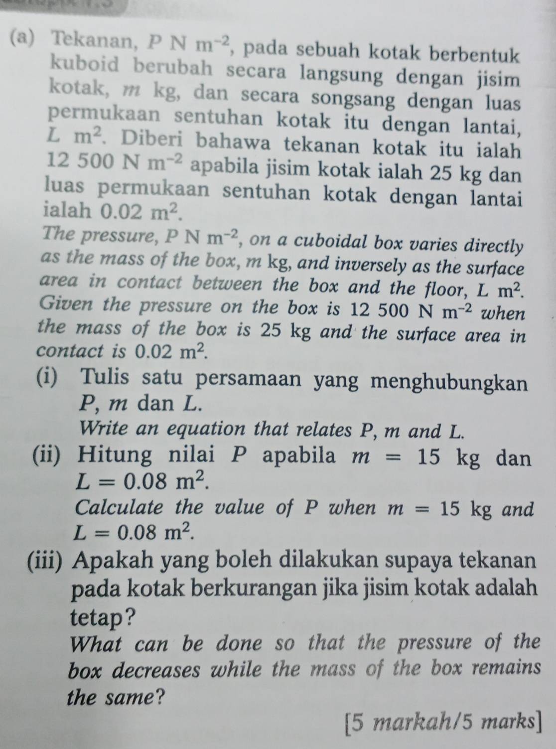 Tekanan, PN m^(-2) , pada sebuah kotak berbentuk 
kuboid berubah secara langsung dengan jisim 
kotak, m kg, dan secara songsang dengan luas 
permukaan sentuhan kotak itu dengan lantai,
L m^2. Diberi bahawa tekanan kotak itu ialah
12500Nm^(-2) apabila jisim kotak ialah 25 kg dan 
luas permukaan sentuhan kotak dengan lantai 
ialah 0.02m^2. 
The pressure, P N ( m^(-2) , on a cuboidal box varies directly 
as the mass of the box, m kg, and inversely as the surface 
area in contact between the box and the floor, L m^2. 
Given the pressure on the box is 12500Nm^(-2) when 
the mass of the box is 25 kg and the surface area in 
contact is 0.02m^2. 
(i) Tulis satu persamaan yang menghubungkan
P, m dan L. 
Write an equation that relates P, m and L. 
(ii) Hitung nilai P apabila m=15 K g dan
L=0.08m^2. 
Calculate the value of P when m=15kg and
L=0.08m^2. 
(iii) Apakah yang boleh dilakukan supaya tekanan 
pada kotak berkurangan jika jisim kotak adalah 
tetap? 
What can be done so that the pressure of the 
box decreases while the mass of the box remains 
the same? 
[5 markah/5 marks]