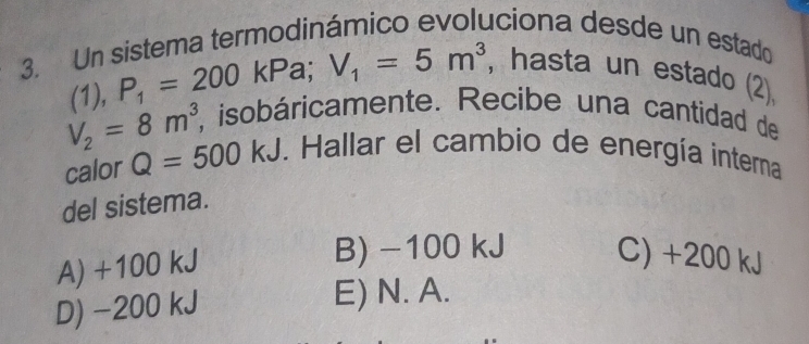 Un sistema termodinámico evoluciona desde un estado
(1), P_1=200kPa; V_1=5m^3 , hasta un estado (2)
V_2=8m^3, , isobáricamente. Recibe una cantidad de
calor Q=500kJ. Hallar el cambio de energía interna
del sistema.
A) +100 kJ
B) -100 kJ C) +200 kJ
D) -200 kJ E) N. A.