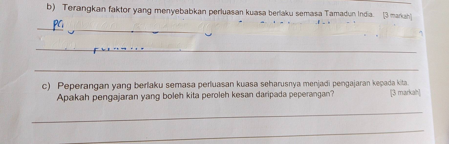 Terangkan faktor yang menyebabkan perluasan kuasa berlaku semasa Tamadun India. [3 markah] 
_ 
_ 
_ 
_ 
c) Peperangan yang berlaku semasa perluasan kuasa seharusnya menjadi pengajaran kepada kita. 
Apakah pengajaran yang boleh kita peroleh kesan daripada peperangan? [3 markah] 
_ 
_