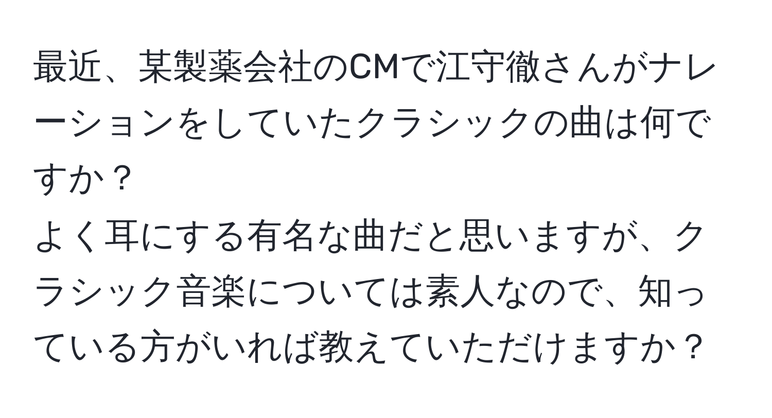 最近、某製薬会社のCMで江守徹さんがナレーションをしていたクラシックの曲は何ですか？  
よく耳にする有名な曲だと思いますが、クラシック音楽については素人なので、知っている方がいれば教えていただけますか？