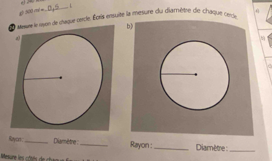 500ml=
_ 
a) 
Mesure le rayon de chaque cercle. Écris ensuite la mesure du diamètre de chaque cercle. 
b) 
a 
b 
Rayon :_ Diamètre : _Rayon :_ Diamètre :_ 
Mesure les côtés de chague