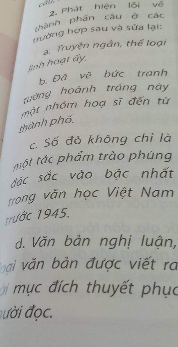 cầu 
2. Phát hiện lỗi về 
thành phần câu ở các 
trường hợp sau và sửa lại: 
a. Truyện ngắn, thể loại 
linh hoạt ấy. 
b. Đã vẽ bức tranh 
tường hoành tráng này 
một nhóm hoạ sĩ đến từ 
thành phố. 
c. Số đỏ không chỉ là 
một tác phẩm trào phúng 
đặc sắc vào bậc nhất 
trong văn học Việt Nam 
trước 1945. 
d. Văn bản nghị luận, 
loại văn bản được viết ra 
mụ c đích thuyết phục 
đười đọc.