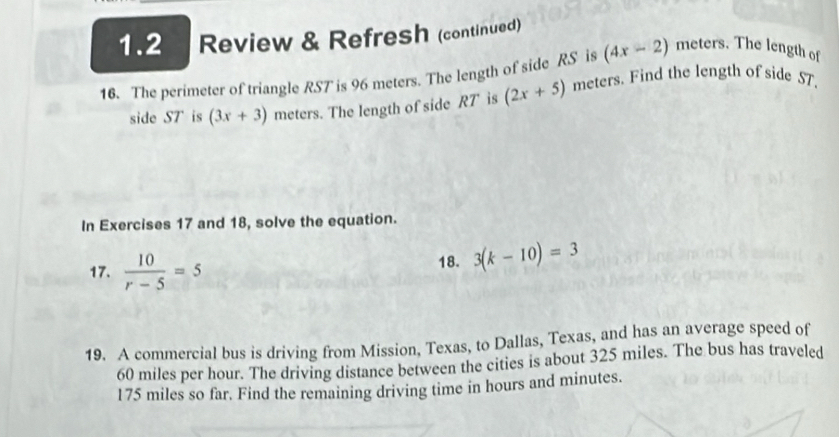 1.2 Review & Refresh (continued)
(4x-2) meters. The length of 
16. The perimeter of triangle RST is 96 meters. The length of side RS is meters. Find the length of side ST. 
side ST is (3x+3) meters. The length of side RT is (2x+5)
In Exercises 17 and 18, solve the equation. 
17.  10/r-5 =5 18. 3(k-10)=3
19. A commercial bus is driving from Mission, Texas, to Dallas, Texas, and has an average speed of
60 miles per hour. The driving distance between the cities is about 325 miles. The bus has traveled
175 miles so far. Find the remaining driving time in hours and minutes.