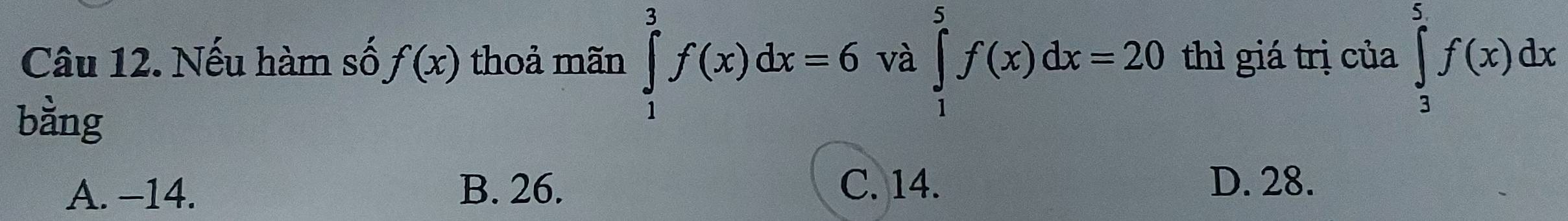 Nếu hàm số f(x) thoả mãn ∈tlimits _1^3f(x)dx=6 và ∈tlimits _1^5f(x)dx=20 thì giá trị của ∈tlimits _3^5f(x)dx
bằng
A. -14. B. 26. C. 14.
D. 28.