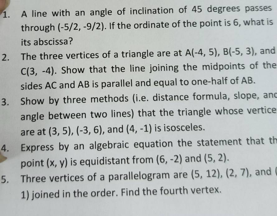 A line with an angle of inclination of 45 degrees passes 
through (-5/2,-9/2). If the ordinate of the point is 6, what is 
its abscissa? 
2. The three vertices of a triangle are at A(-4,5), B(-5,3) , and
C(3,-4). Show that the line joining the midpoints of the 
sides AC and AB is parallel and equal to one-half of AB. 
3. Show by three methods (i.e. distance formula, slope, and 
angle between two lines) that the triangle whose vertice 
are at (3,5), (-3,6) , and (4,-1) is isosceles. 
4. Express by an algebraic equation the statement that th 
point (x,y) is equidistant from (6,-2) and (5,2). 
5. Three vertices of a parallelogram are (5,12), (2,7) , and 
1) joined in the order. Find the fourth vertex.