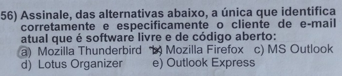 Assinale, das alternativas abaixo, a única que identifica
corretamente e especificamente o cliente de e-mail
atual que é software livre e de código aberto:
a) Mozilla Thunderbird b) Mozilla Firefox c) MS Outlook
d) Lotus Organizer e) Outlook Express