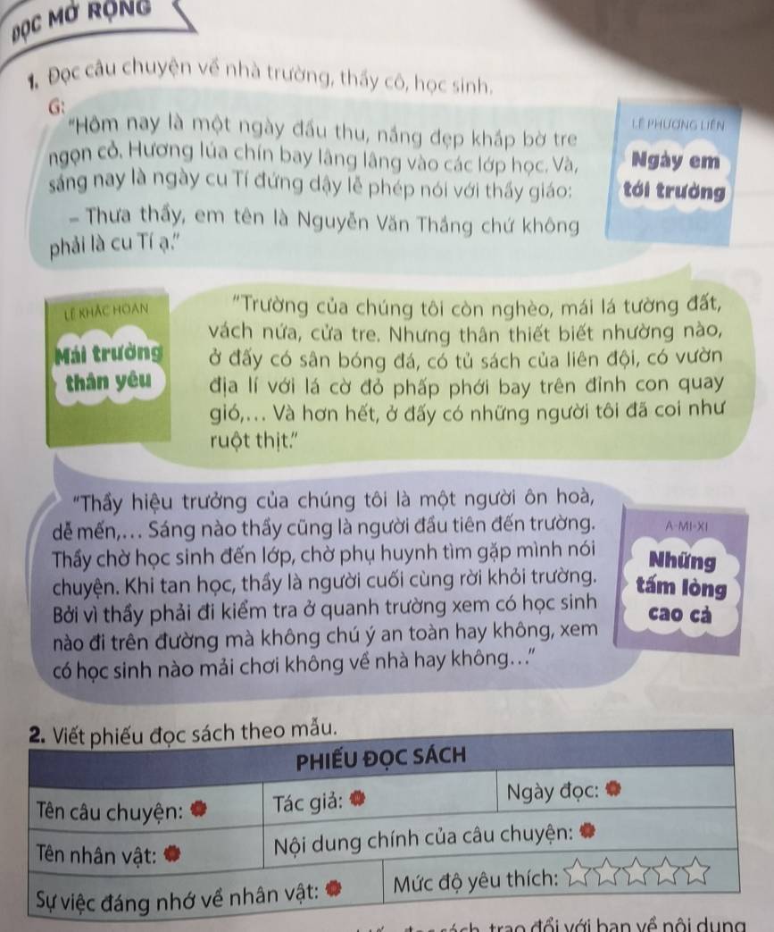 Đọc Mở Rộng 
1 Đọc câu chuyện về nhà trường, thầy cô, học sinh. 
G: Lệ phương Liên 
'Hôm nay là một ngày đầu thu, nắng đẹp kháp bờ tr 
ngọn cỏ. Hương lúa chín bay lâng lâng vào các lớp học. Và, Ngày em 
sng nay là ngày cu Tí đứng dậy lễ phép nói với thấy giáo: tới trường 
- Thưa thấy, em tên là Nguyễn Văn Thắng chứ không 
phải là cu Tí ạ.'' 
Lê khắc hoan "Trường của chúng tôi còn nghèo, mái lá tường đất, 
vách nứa, cửa tre. Nhưng thân thiết biết nhường nào, 
Mái trường ở đấy có sân bóng đá, có tủ sách của liên đội, có vườn 
thán yêu địa lí với lá cờ đỏ phấp phới bay trên đỉnh con quay 
gió,... Và hơn hết, ở đấy có những người tôi đã coi như 
ruột thịt.' 
"Thầy hiệu trưởng của chúng tôi là một người ôn hoà, 
dễ mến,.. Sáng nào thầy cũng là người đầu tiên đến trường. A-MI-XI 
Thấy chờ học sinh đến lớp, chờ phụ huynh tìm gặp mình nói 
Những 
chuyện. Khi tan học, thấy là người cuối cùng rời khỏi trường. tám lòng 
Bởi vì thầy phải đi kiểm tra ở quanh trường xem có học sinh cao cá 
nào đi trên đường mà không chú ý an toàn hay không, xem 
có học sinh nào mải chơi không về nhà hay không...'' 
rao đ ổ i với ban về nội du n g