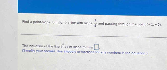 Find a point-slope form for the line with slope  1/4  and passing through the point (-1,-6). 
The equation of the line in point-slope form is □ . 
(Simplify your answer. Use integers or fractions for any numbers in the equation.)