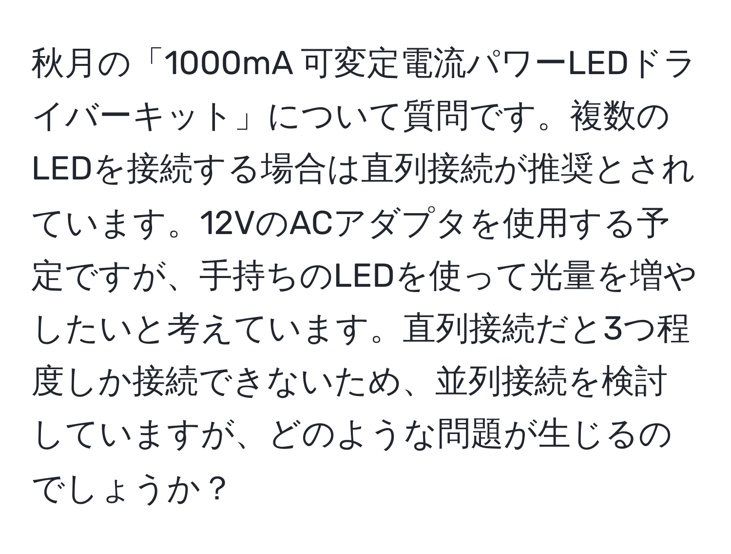 秋月の「1000mA 可変定電流パワーLEDドライバーキット」について質問です。複数のLEDを接続する場合は直列接続が推奨とされています。12VのACアダプタを使用する予定ですが、手持ちのLEDを使って光量を増やしたいと考えています。直列接続だと3つ程度しか接続できないため、並列接続を検討していますが、どのような問題が生じるのでしょうか？