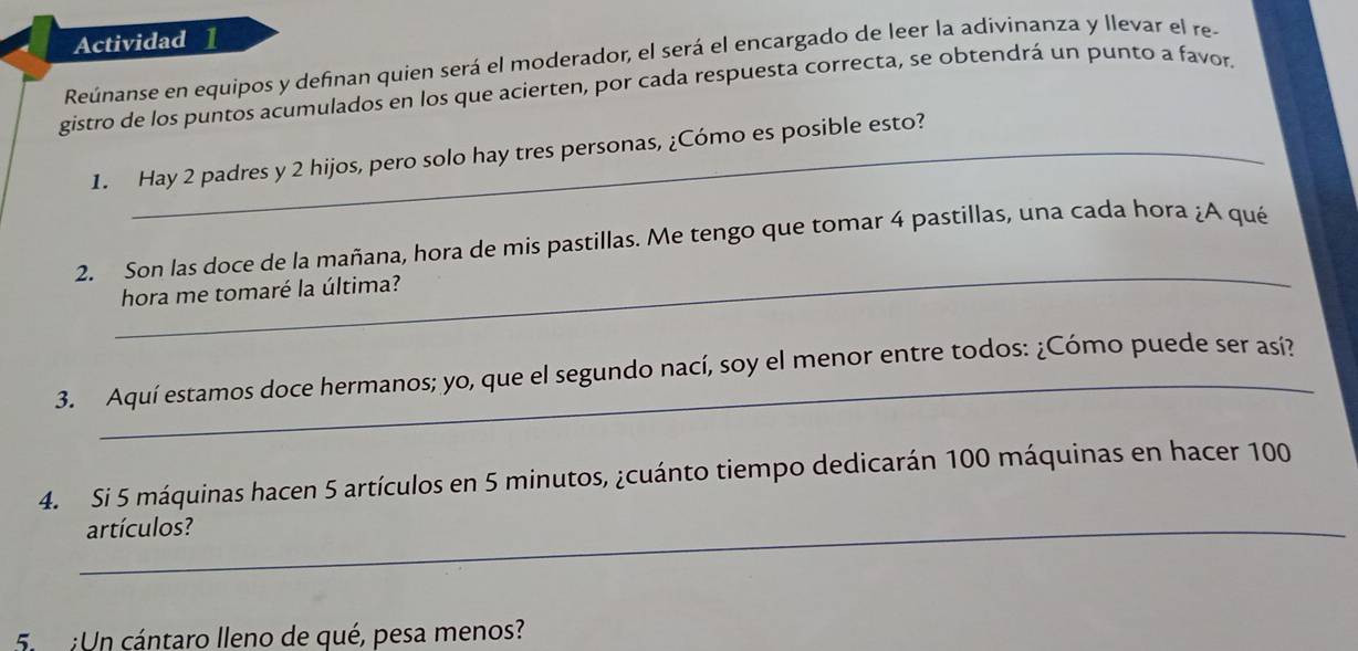 Actividad ] 
Reúnanse en equipos y definan quien será el moderador, el será el encargado de leer la adivinanza y llevar el re- 
gistro de los puntos acumulados en los que acierten, por cada respuesta correcta, se obtendrá un punto a favor. 
1. Hay 2 padres y 2 hijos, pero solo hay tres personas, ¿Cómo es posible esto? 
_ 
2. Son las doce de la mañana, hora de mis pastillas. Me tengo que tomar 4 pastillas, una cada hora ¿A qué 
hora me tomaré la última? 
3. Aquí estamos doce hermanos; yo, que el segundo nací, soy el menor entre todos: ¿Cómo puede ser así? 
4. Si 5 máquinas hacen 5 artículos en 5 minutos, ¿cuánto tiempo dedicarán 100 máquinas en hacer 100
_artículos? 
5. :Un cántaro lleno de qué, pesa menos?