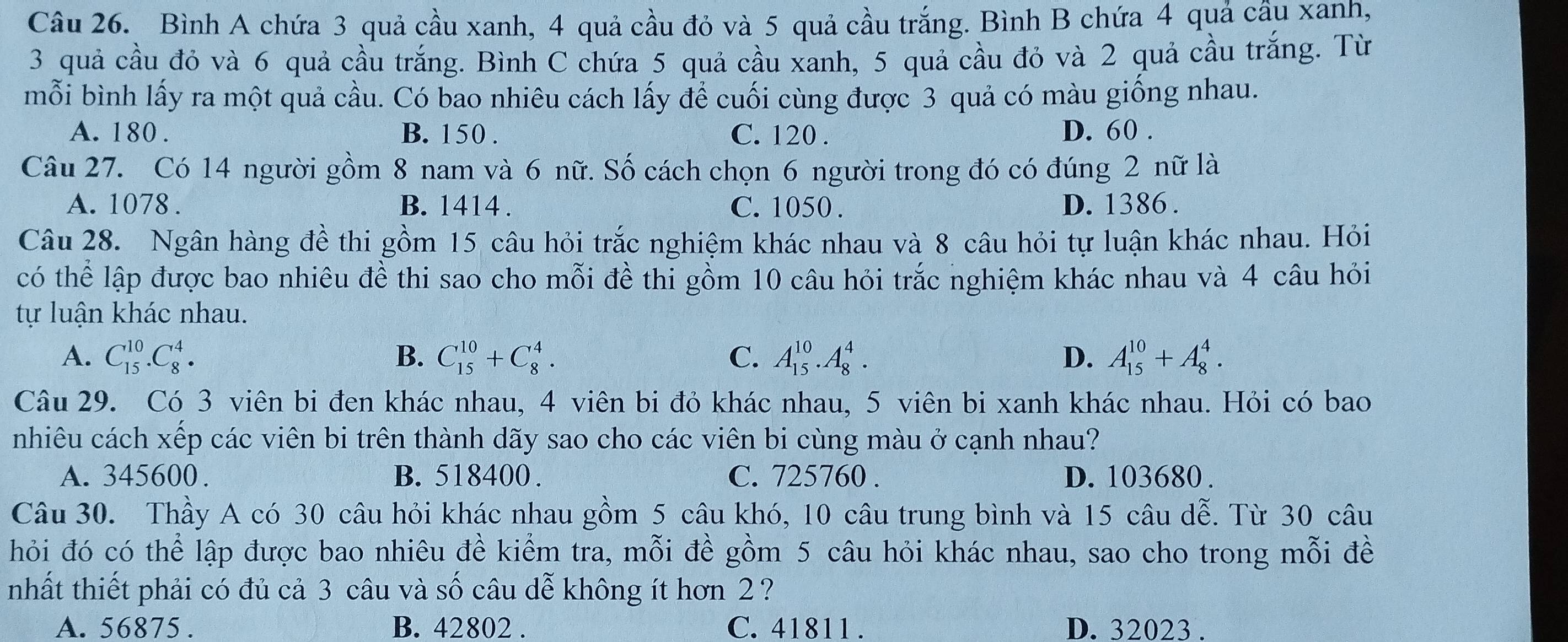 Bình A chứa 3 quả cầu xanh, 4 quả cầu đỏ và 5 quả cầu trắng. Bình B chứa 4 quả cầu xanh,
3 quả cầu đỏ và 6 quả cầu trắng. Bình C chứa 5 quả cầu xanh, 5 quả cầu đỏ và 2 quả cầu trắng. Từ
mỗi bình lấy ra một quả cầu. Có bao nhiêu cách lấy để cuối cùng được 3 quả có màu giống nhau.
A. 180 . B. 150 . C. 120 . D. 60 .
Câu 27. Có 14 người gồm 8 nam và 6 nữ. Số cách chọn 6 người trong đó có đúng 2 nữ là
A. 1078 . B. 1414 . C. 1050 . D. 1386 .
Câu 28. Ngân hàng đề thi gồm 15 câu hỏi trắc nghiệm khác nhau và 8 câu hỏi tự luận khác nhau. Hỏi
có thể lập được bao nhiêu đề thi sao cho mỗi đề thi gồm 10 câu hỏi trắc nghiệm khác nhau và 4 câu hỏi
tự luận khác nhau.
A. C_(15)^(10).C_8^4. B. C_(15)^(10)+C_8^4. C. A_(15)^(10).A_8^4. D. A_(15)^(10)+A_8^4.
Câu 29. Có 3 viên bi đen khác nhau, 4 viên bi đỏ khác nhau, 5 viên bi xanh khác nhau. Hỏi có bao
nhiêu cách xếp các viên bi trên thành dãy sao cho các viên bi cùng màu ở cạnh nhau?
A. 345600. B. 518400 . C. 725760 . D. 103680 .
Câu 30. Thầy A có 30 câu hỏi khác nhau gồm 5 câu khó, 10 câu trung bình và 15 câu dễ. Từ 30 câu
hỏi đó có thể lập được bao nhiêu đề kiểm tra, mỗi đề gồm 5 câu hỏi khác nhau, sao cho trong mỗi đề
nhất thiết phải có đủ cả 3 câu và số câu dễ không ít hơn 2 ?
A. 56875 . B. 42802 . C. 41811 . D. 32023 .