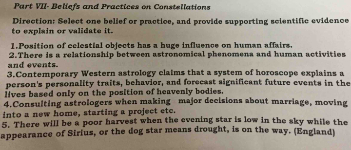 Part VII- Beliefs and Practices on Constellations 
Direction: Select one belief or practice, and provide supporting scientific evidence 
to explain or validate it. 
1.Position of celestial objects has a huge influence on human affairs. 
2.There is a relationship between astronomical phenomena and human activities 
and events. 
3.Contemporary Western astrology claims that a system of horoscope explains a 
person's personality traits, behavior, and forecast significant future events in the 
lives based only on the position of heavenly bodies. 
4.Consulting astrologers when making major decisions about marriage, moving 
into a new home, starting a project etc. 
5. There will be a poor harvest when the evening star is low in the sky while the 
appearance of Sirius, or the dog star means drought, is on the way. (England)