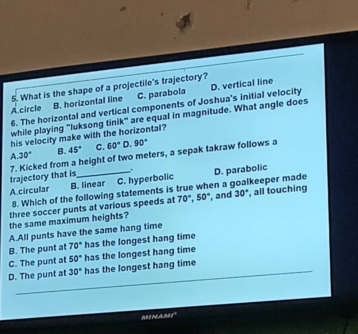 What is the shape of a projectile's trajectory?
A.circle B. horizontal line C. parabola D. vertical line
6. The horizontal and vertical components of Joshua's initial velocity
while playing "luksong tinik" are equal in magnitude. What angle does
his velocity make with the horizontal?
A.30° B. 45° C. 60° D. 90°
7. Kicked from a height of two meters, a sepak takraw follows a
trajectory that is
.
A.circular B. linear C. hyperbolic D. parabolic
8. Which of the following statements is true when a goalkeeper made
three soccer punts at various speeds at 70°, 50° , and 30° , all touching
the same maximum heights?
A.All punts have the same hang time
B. The punt at 70° has the longest hang time
C. The punt at 50° has the longest hang time
D. The punt at 30° has the longest hang time_
MINAM t_a