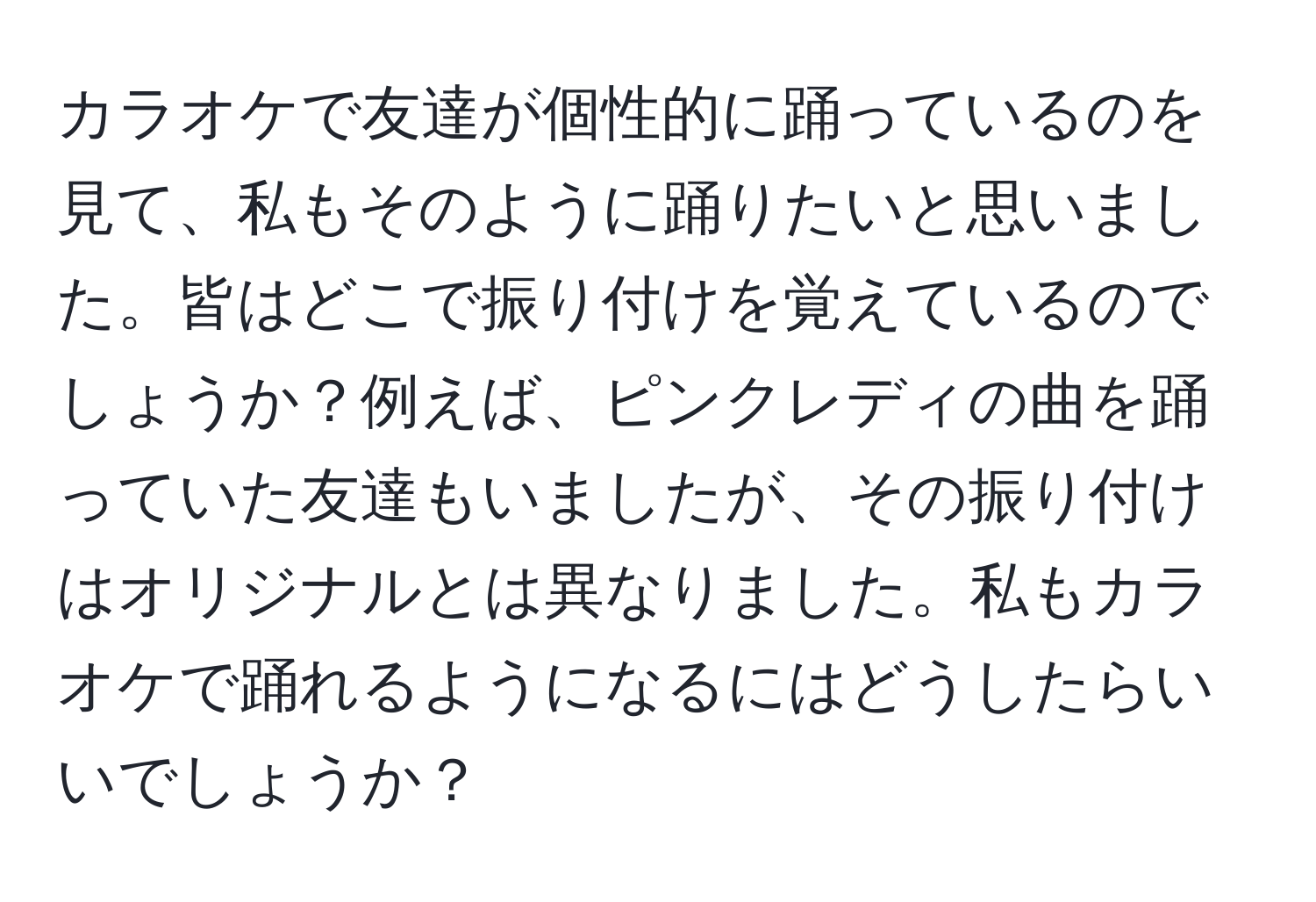 カラオケで友達が個性的に踊っているのを見て、私もそのように踊りたいと思いました。皆はどこで振り付けを覚えているのでしょうか？例えば、ピンクレディの曲を踊っていた友達もいましたが、その振り付けはオリジナルとは異なりました。私もカラオケで踊れるようになるにはどうしたらいいでしょうか？