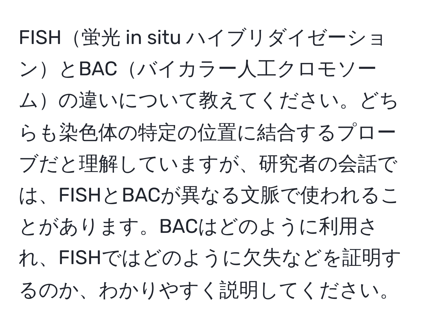 FISH蛍光 in situ ハイブリダイゼーションとBACバイカラー人工クロモソームの違いについて教えてください。どちらも染色体の特定の位置に結合するプローブだと理解していますが、研究者の会話では、FISHとBACが異なる文脈で使われることがあります。BACはどのように利用され、FISHではどのように欠失などを証明するのか、わかりやすく説明してください。