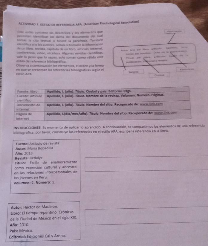 ACTIVIDAD 7. ESTILO DE REFERENCIA APA. (American Psychological Association) 
Esse estilo contiene las directrices y las elementas que Retsica 
permitén identificar los datos del documento del cual 
tomas la cita textual o hiciste la paráfrasis. También 
identifica al o los autores, señala si tomaste la información 
de un libro, revista, capítulo de un libro, artículo, Internet. 
Autor (es) del lbeo, artículo. Apelfido. istra 
conferencia, video, etcétera. Algunas revistas científicas. 
inicial del nombes (Aña de la publicacsión) 
vale la pena que lo sepas, solo toman como válido este Título del Mèra, artrula Lubar de 
estilo de referencia bibliográfica 
pundulacion I garad o revista 
Observa a continuación los elementos, el orden y la forma 
en que se presentan las referencias bibliográficas según el Sampria e 
estilo APA 
Clorsoue 
INSTRUCCIONES. Es momento de aplicar lo aprendido. A continuación, te compartimos los elementos de una referencia 
bibliográfica; por favor, construye las referencias en el estilo APA, escribe la referencia en la línea. 
Fuente: Artículo de revista 
Autor: María Bobadilla 
Año: 2013 
Revista: Redalyc 
Título: Estilo de enamoramiento 
como expresión cultural y ancestral 
en las relaciones interpersonales de 
los jóvenes en Perú. 
Volumen: 2. Número: 1. 
Autor: Héctor de Mauleón. 
Libro: El tiempo repentino. Crónicas 
de la Ciudad de México en el siglo XIX. 
Año: 2010. 
País: México. 
Editorial: Ediciones Cal y Arena.