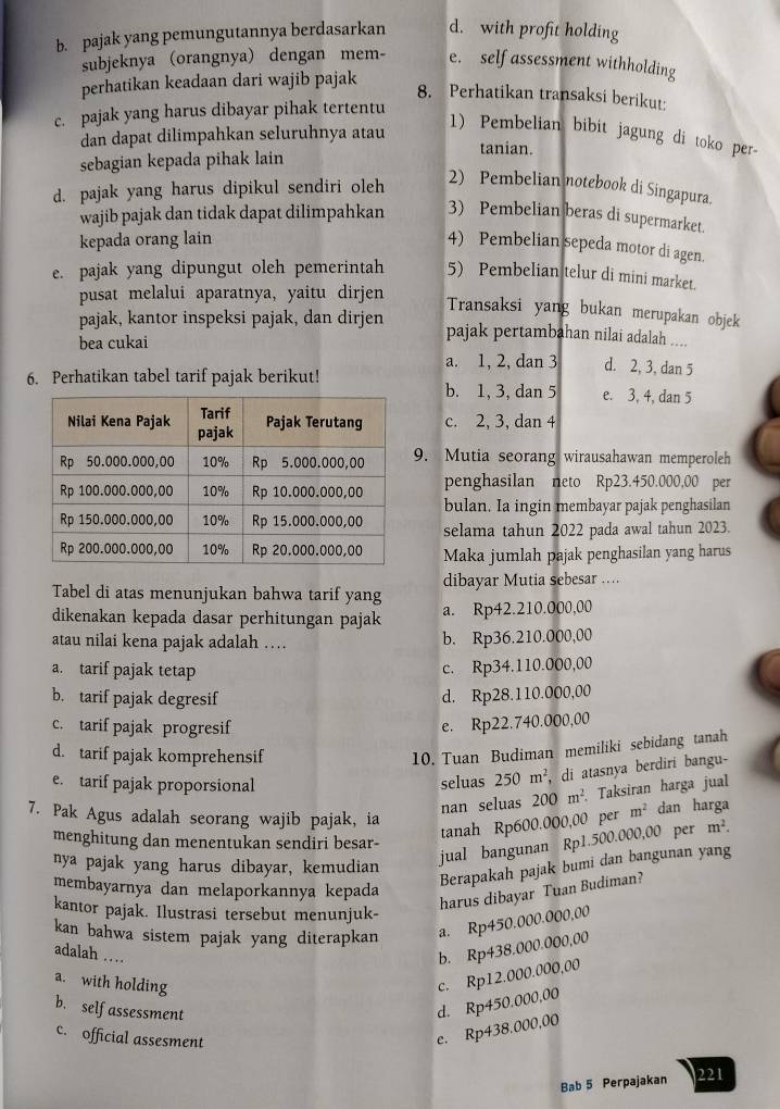 pajak yang pemungutannya berdasarkan d. with profit holding
subjeknya (orangnya) dengan mem- e. self assessment withholding
perhatikan keadaan dari wajib pajak
8. Perhatikan transaksi berikut:
c. pajak yang harus dibayar pihak tertentu
1) Pembelian bibit jagung di toko per-
dan dapat dilimpahkan seluruhnya atau tanian.
sebagian kepada pihak lain
d. pajak yang harus dipikul sendiri oleh
2) Pembelian notebook di Singapura.
wajib pajak dan tidak dapat dilimpahkan 3) Pembelian beras di supermarket.
kepada orang lain
4) Pembelian sepeda motor di agen.
e. pajak yang dipungut oleh pemerintah 5) Pembelian telur di mini market.
pusat melalui aparatnya, yaitu dirjen
Transaksi yang bukan merupakan objek
pajak, kantor inspeksi pajak, dan dirjen pajak pertambahan nilai adalah ..
bea cukai
a. 1, 2, dan 3 d. 2, 3, dan 5
6. Perhatikan tabel tarif pajak berikut! b. 1, 3, dan 5 e. 3, 4, dan 5
c. 2, 3, dan 4
9. Mutia seorang wirausahawan memperoleh
penghasilan neto Rp23.450.000,00 per
bulan. Ia ingin membayar pajak penghasilan
selama tahun 2022 pada awal tahun 2023.
Maka jumlah pajak penghasilan yang harus
Tabel di atas menunjukan bahwa tarif yang dibayar Mutia sebesar …
dikenakan kepada dasar perhitungan pajak a. Rp42.210.000,00
atau nilai kena pajak adalah … b. Rp36.210.000,00
a. tarif pajak tetap c. Rp34.110.000,00
b. tarif pajak degresif d. Rp28.110.000,00
c. tarif pajak progresif
e. Rp22.740.000,00
d. tarif pajak komprehensif
10. Tuan Budiman memiliki sebidang tanah
e. tarif pajak proporsional seluas 250m^2, , di atasnya berdiri bangu-
nan seluas 200m^2. Taksiran harga jual
7. Pak Agus adalah seorang wajib pajak, ia
tanah Rp600.000,00 per m^2 dan harga
menghitung dan menentukan sendiri besar-
nya pajak yang harus dibayar, kemudian
jual bangunan Rp1.500.000,00 per m^2.
membayarnya dan melaporkannya kepada
Berapakah pajak bumi dan bangunan yang
kantor pajak. Ilustrasi tersebut menunjuk-
harus dibayar Tuan Budiman?
kan bahwa sistem pajak yang diterapkan a. Rp450.000.000,00
adalah … b. Rp438.000.000,00
a. with holding
c. Rp12.000.000,00
b. self assessment
d. Rp450.000,00
c. official assesment
e. Rp438.000,00
Bab 5 Perpajakan 221