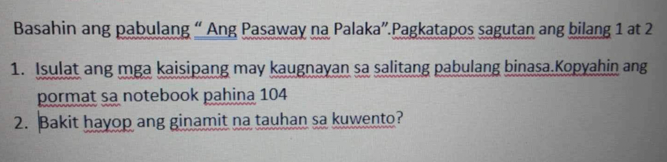 Basahin ang pabulang “ Ang Pasaway na Palaka”.Pagkatapos sagutan ang bilang 1 at 2
1. Isulat ang mga kaisipang may kaugnayan sa salitang pabulang binasa.Kopyahin ang 
pormat sa notebook pahina 104
2. Bakit hayop ang ginamit na tauhan sa kuwento?