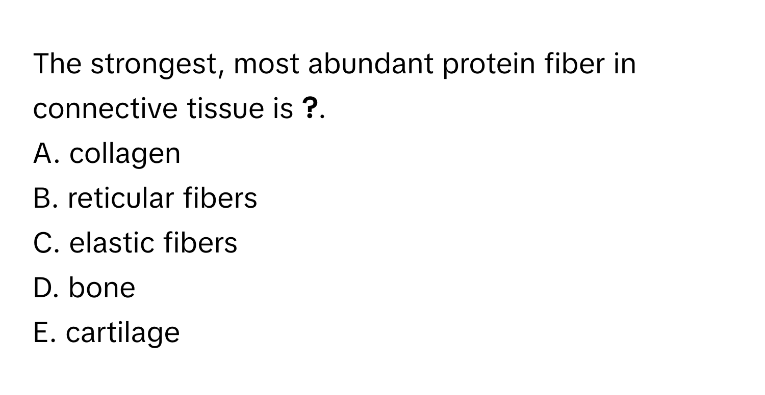 The strongest, most abundant protein fiber in connective tissue is __?__.

A. collagen
B. reticular fibers
C. elastic fibers
D. bone
E. cartilage