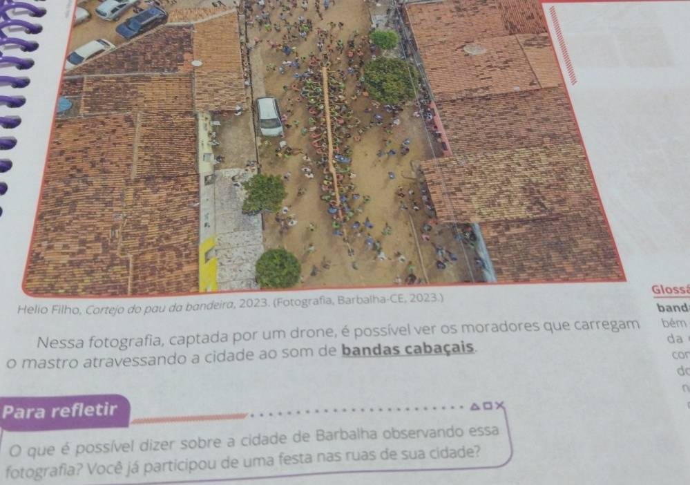 Glossá band 
Nessa fotografia, captada por um drone, é possível ver os mobém 
o mastro atravessando a cidade ao som de bandas cabaçais. da cor 
d 
a 
Para refletir 
O que é possível dizer sobre a cidade de Barbalha observando essa 
fotografia? Você já participou de uma festa nas ruas de sua cidade?