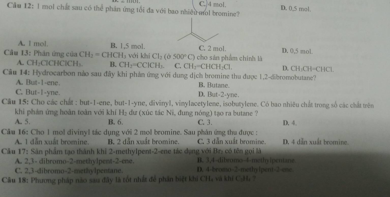 C.)4 mol. D. 0,5 mol.
Câu 12: l mol chất sau có thể phản ứng tối đa với bao nhiêu mol bromine?
A. l mol. B. 1,5 mol. D. 0,5 mol.
Câu 13: Phản ứng của CH_2=CHCH_3 với khí Cl_2(delta 500°C) cho sản phẩm chính là
A. CH_2 ClCHClC H_3 B. CH_2=CCICH_3. C. CH_2=CHCH_2Cl. D. CH_3CH=CHCl.
Câu 14: Hydrocarbon nào sau đây khi phản ứng với dung dịch bromine thu được 1,2-dibromobutane?
A. But-1-ene. B. Butane.
C. But-1-yne. D. But-2-yne.
Câu 15: Cho các chất : but-1-ene, but-1-yne, divinyl, vinylacetylene, isobutylene. Có bao nhiêu chất trong số các chất trên
khi phản ứng hoàn toàn với khí H_2 dư (xúc tác Ni, đung nóng) tạo ra butane ?
A. 5. B. 6. C. 3. D. 4.
Câu 16: Cho 1 mol divinyl tác dụng với 2 mol bromine. Sau phản ứng thu được :
A. 1 dẫn xuất bromine. B. 2 dẫn xuất bromine. C. 3 dẫn xuất bromine. D. 4 dẫn xuất bromine.
Cầu 17: Sản phầm tạo thành khi 2-methylpent-2-ene tác dụng với Br₂ có tên gọi là
A. 2,3- dibromo-2-methylpent-2-ene. B. 3,4-dibromo-4-methylpentane.
C. 2,3-dibromo-2-methylpentane. D. 4-bromo-2-methylpent-2-ene.
Câu 18: Phương pháp nào sau đây là tốt nhất đề phân biệt khí CH₄ và khí C_2H_4 ?