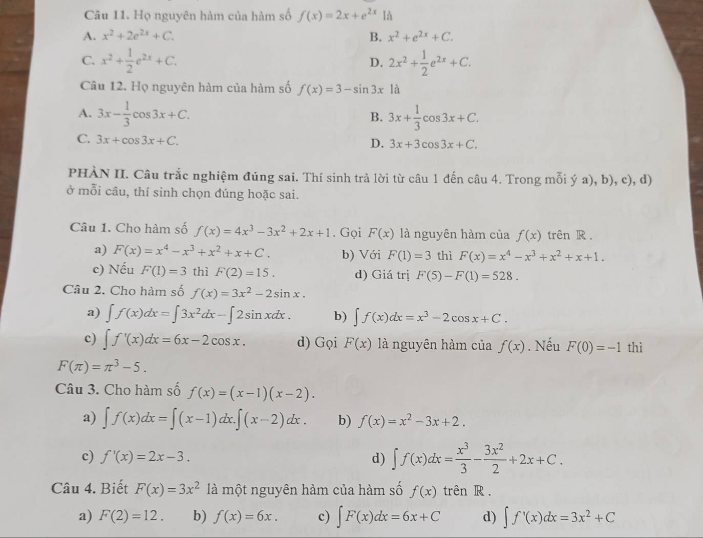 Họ nguyên hàm của hàm số f(x)=2x+e^(2x) là
A. x^2+2e^(2x)+C. B. x^2+e^(2x)+C.
C. x^2+ 1/2 e^(2x)+C. 2x^2+ 1/2 e^(2x)+C.
D.
Câu 12. Họ nguyên hàm của hàm số f(x)=3-sin 3x là
A. 3x- 1/3 cos 3x+C. 3x+ 1/3 cos 3x+C.
B.
C. 3x+cos 3x+C.
D. 3x+3cos 3x+C.
PHÀN II. Câu trắc nghiệm đúng sai. Thí sinh trả lời từ câu 1 đến câu 4. Trong mỗi ý a), b), c), d)
ở mỗi câu, thí sinh chọn đúng hoặc sai.
Câu 1. Cho hàm số f(x)=4x^3-3x^2+2x+1. Gọi F(x) là nguyên hàm của f(x) trên R .
a) F(x)=x^4-x^3+x^2+x+C. b) Với F(1)=3 thì F(x)=x^4-x^3+x^2+x+1.
c) Nếu F(1)=3 thì F(2)=15. d) Giá trị F(5)-F(1)=528.
Câu 2. Cho hàm số f(x)=3x^2-2sin x.
a) ∈t f(x)dx=∈t 3x^2dx-∈t 2sin xdx. b) ∈t f(x)dx=x^3-2cos x+C.
c) ∈t f'(x)dx=6x-2cos x. d) Gọi F(x) là nguyên hàm của f(x). Nếu F(0)=-1 thì
F(π )=π^3-5.
Câu 3. Cho hàm số f(x)=(x-1)(x-2).
a) ∈t f(x)dx=∈t (x-1)dx.∈t (x-2)dx. b) f(x)=x^2-3x+2.
c) f'(x)=2x-3. d) ∈t f(x)dx= x^3/3 - 3x^2/2 +2x+C.
Câu 4. Biết F(x)=3x^2 là một nguyên hàm của hàm số f(x) trên R .
a) F(2)=12. b) f(x)=6x. c) ∈t F(x)dx=6x+C d) ∈t f'(x)dx=3x^2+C