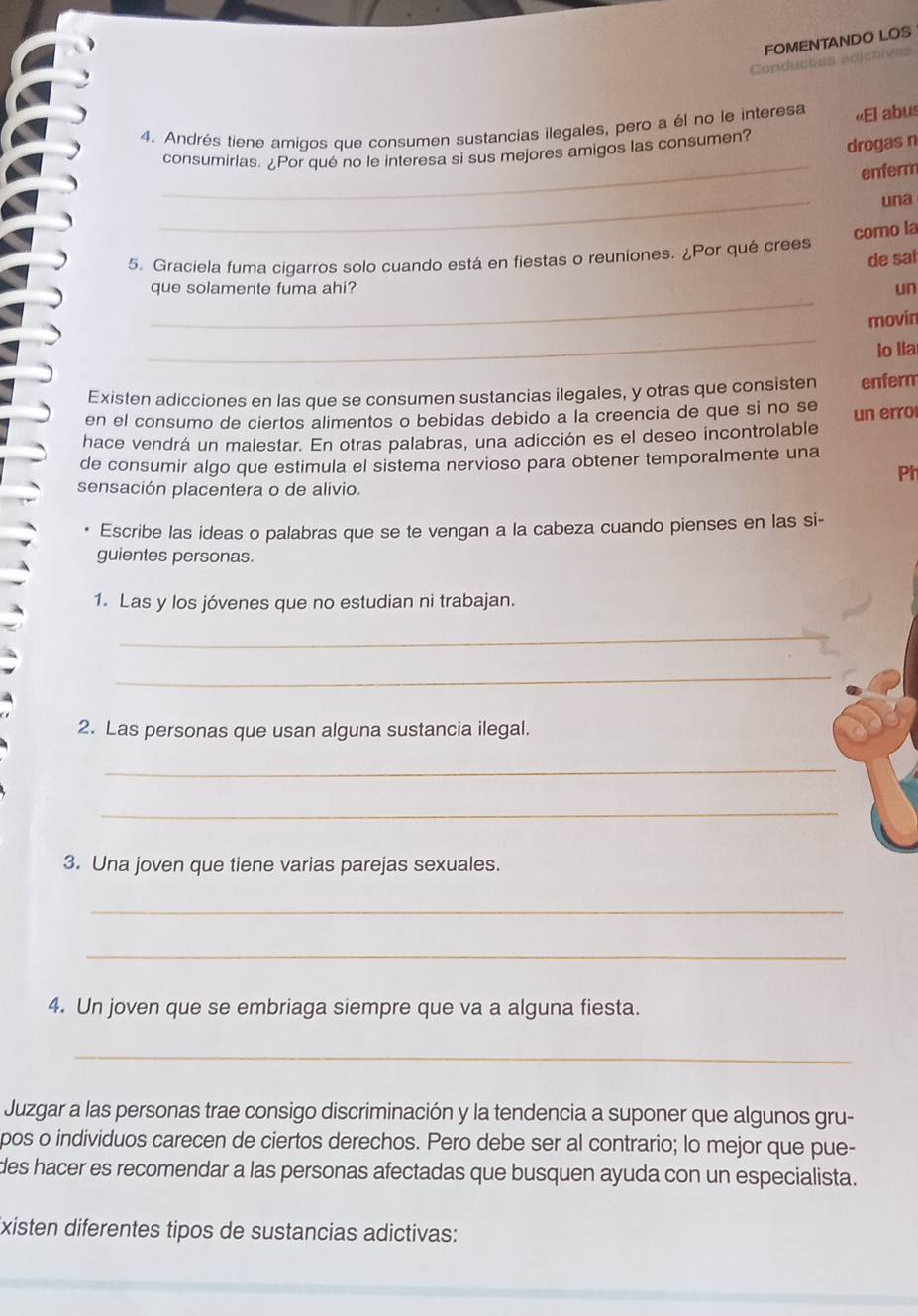 FOMENTANDO LOS 
Conductas adistives 
4. Andrés tiene amigos que consumen sustancias ilegales, pero a él no le interesa «El abus 
_ 
consumirlas. ¿Por qué no le interesa si sus mejores amigos las consumen? 
drogas n 
enferm 
_ 
una 
como la 
de sal 
5. Graciela fuma cigarros solo cuando está en fiestas o reuniones. ¿Por qué crees 
_ 
que solamente fuma ahi? un 
_ 
movin 
lo lla 
Existen adicciones en las que se consumen sustancias ilegales, y otras que consisten enferm 
en el consumo de ciertos alimentos o bebidas debido a la creencia de que si no se 
hace vendrá un malestar. En otras palabras, una adicción es el deseo incontrolable un erro 
de consumir algo que estimula el sistema nervioso para obtener temporalmente una 
Ph 
sensación placentera o de alivio. 
Escribe las ideas o palabras que se te vengan a la cabeza cuando pienses en las si- 
guientes personas. 
1. Las y los jóvenes que no estudian ni trabajan. 
_ 
_ 
2. Las personas que usan alguna sustancia ilegal. 
_ 
_ 
3. Una joven que tiene varias parejas sexuales. 
_ 
_ 
4. Un joven que se embriaga siempre que va a alguna fiesta. 
_ 
Juzgar a las personas trae consigo discriminación y la tendencia a suponer que algunos gru- 
pos o individuos carecen de ciertos derechos. Pero debe ser al contrario; lo mejor que pue- 
des hacer es recomendar a las personas afectadas que busquen ayuda con un especialista. 
xisten diferentes tipos de sustancias adictivas: