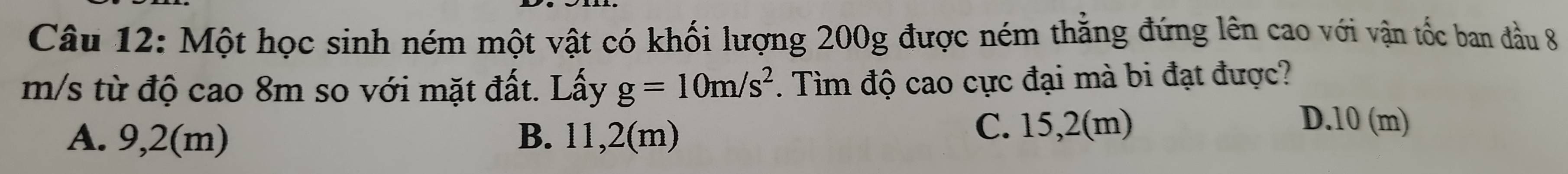 Một học sinh ném một vật có khối lượng 200g được ném thẳng đứng lên cao với vận tốc ban đầu 8
m/s từ độ cao 8m so với mặt đất. Lấy g=10m/s^2. Tìm độ cao cực đại mà bi đạt được?
A. 9,2(m) B. 11,2(m) C. 15,2(m)
D. 10 (m)