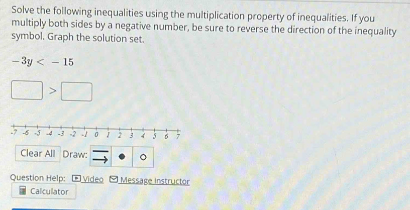 Solve the following inequalities using the multiplication property of inequalities. If you 
multiply both sides by a negative number, be sure to reverse the direction of the inequality 
symbol. Graph the solution set.
-3y
□ >□
Clear All Draw: 。 
Question Help: Video - Message instructor 
Calculator