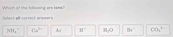 Which of the following are ions?
Select all correct answers
NH_4^(+ Ca^2+) Ar H^+ H_2O Br^- CO_3^(2-)