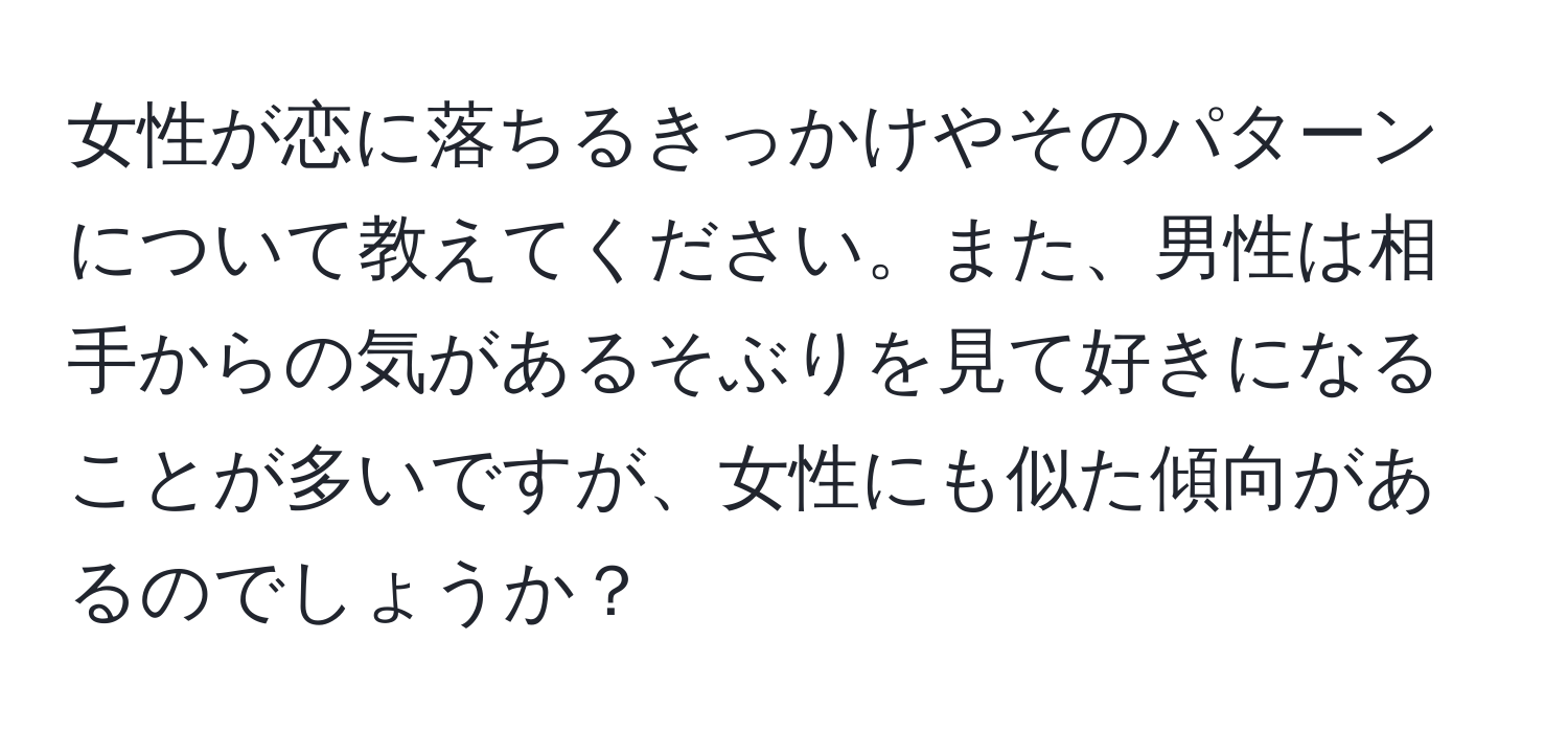 女性が恋に落ちるきっかけやそのパターンについて教えてください。また、男性は相手からの気があるそぶりを見て好きになることが多いですが、女性にも似た傾向があるのでしょうか？