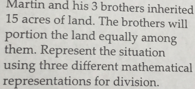 Martin and his 3 brothers inherited
15 acres of land. The brothers will 
portion the land equally among 
them. Represent the situation 
using three different mathematical 
representations for division.