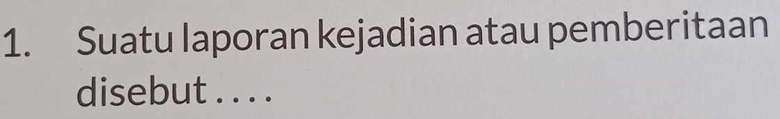 Suatu laporan kejadian atau pemberitaan 
disebut . . . .