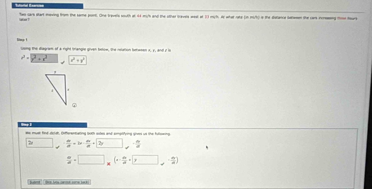 Tutorial Exercise 
Two cars start moving from the same point. One travels south at 44 mi/h and the other travels west at 33 mi/h. At what rate (in mi/h) is the distance between the cars increasing thee Rours 
later? 
Step 1 
Using the diagram of a right triangle given below, the relation between x, y, and z is
z^2=y^2+x^2 x^2+y^2
Stap 2 
We must find dz/dt. Differentiating both sides and simplifying gives us the following. 
22  dz/dt =2x- dx/dt +2y □  = dy/dt 
 dz/dt =□ _x(x> dx/dt +yy>·  dy/dt )
Suteof Skip fyou carnot some back