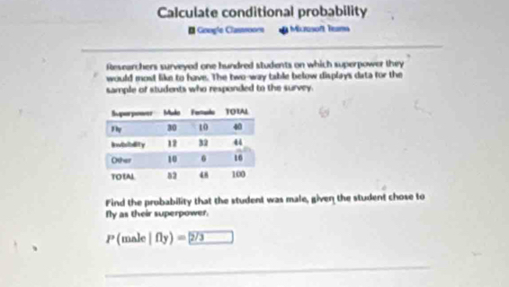 Calculate conditional probability 
* Google Classsoor Micrasoft Tema 
Researchers surveyed one hundred students on which superpower they 
would most like to have. The two-way table below displays data for the 
sample of students who responded to the survey. 
Find the probability that the student was male, given the student chose to 
fly as their superpower.
P (male|fly)=2/3