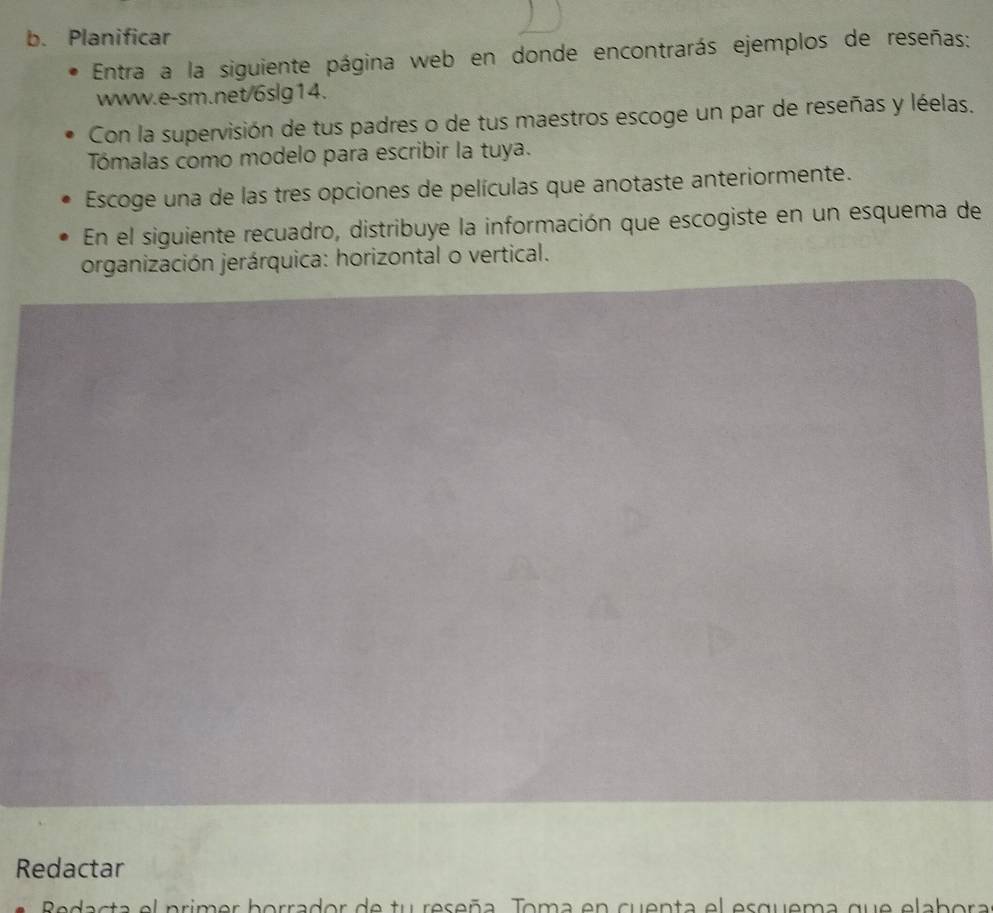 Planificar 
Entra a la siguiente página web en donde encontrarás ejemplos de reseñas: 
www.e-sm.net/6slg14. 
Con la supervisión de tus padres o de tus maestros escoge un par de reseñas y léelas. 
Tómalas como modelo para escribir la tuya. 
Escoge una de las tres opciones de películas que anotaste anteriormente. 
En el siguiente recuadro, distribuye la información que escogiste en un esquema de 
organización jerárquica: horizontal o vertical. 
Redactar 
Redacta el primer borrador de tu reseña. Toma en cuenta el esquema que elabora