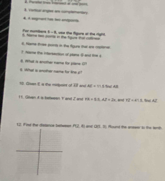 Pharadel lnee iniassexcd ad ome oint. 
3. Vertical angles are complementery. 
4. A segment has two endpoints. 
For numbers 5 -9, use the figure at the right. 
5.. Name two points in the figure that calllinear. 
6. Name three points in the figure that are coplismer. 
7. Name the intersection of plane G and lime 4
8. What is another name for plane G? 
9. What is another name for line p? 
10. Given E is the midpoint of overline AB and AE=11.5 fimd AB
11. Gilven A is between Y and Z and YA=55. AZ=2x and YZ=41.5 find AZ
12. Find the distance between P(2,8) and Q(5,3) Round the answer to the tenth.