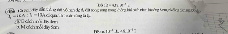 DS : B=4,12.10^(-5)T. 
Bài 12: Hai đây dẫn thắng dài vô hạn dị; d_2 đặt song song trong không khí cách nhau khoảng 8 cm, có dòng điện ngược cậu
I_i=10A; I_2=10A đi qua. Tính cảm ứng từ tại: 
(a) O cách mỗi dây 4cm. 
b. M cách mỗi dây 5cm.
DS:a.10^(-4)Tb.4,8.10^(-5)T