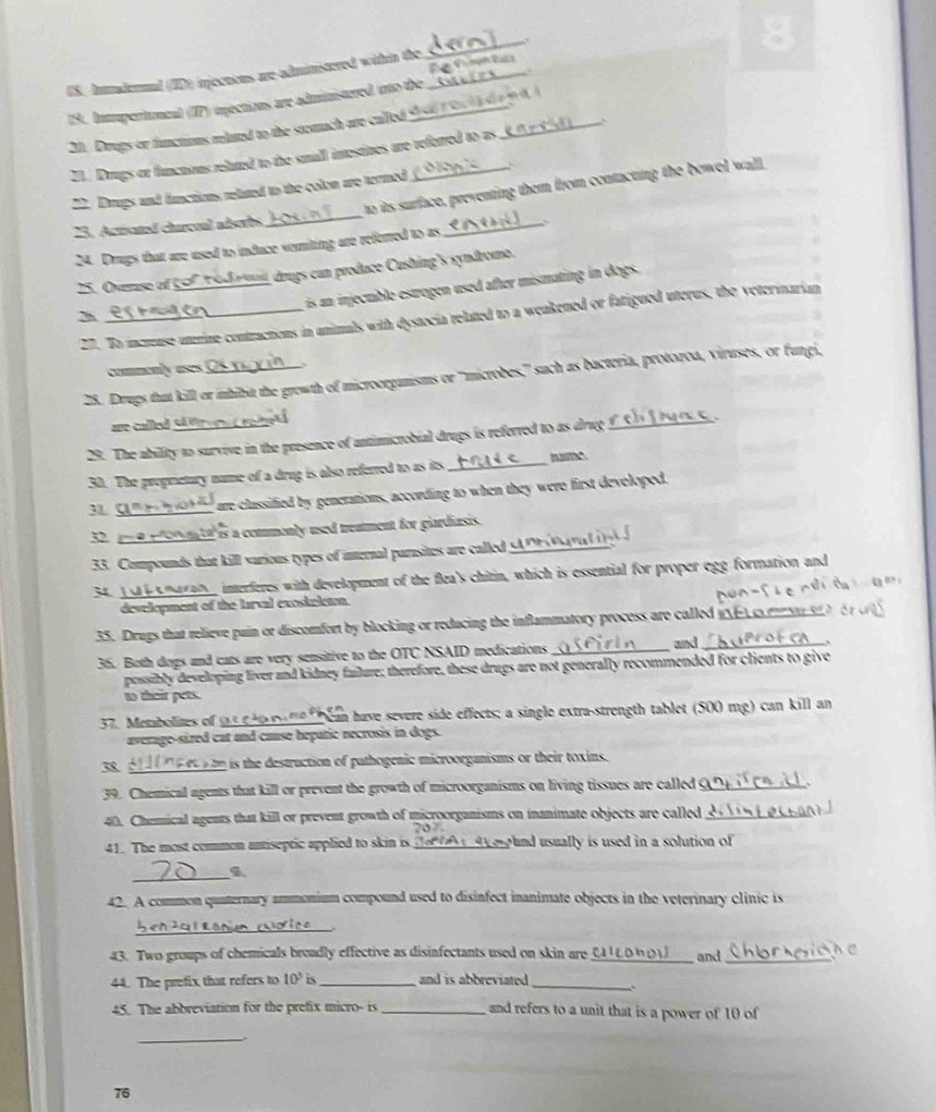 US. Inmadernal (ID) injections are-administered within the_
_
19. Intrupertumcal (IP) unections are administered into the
20. Drugs or functions reluted to the stomach are called
_`
Z1. Drugs or functions reluted to the small inestines are referred to as
_
to its surface, preventing them from contacting the bowel wall
22. Drups and functions reluted to the colon are termed
23. Actisated churceal adsorbs_
24. Drugs that are used to infuce vomiting are referred to as
25. Overse of _  r mit drugs can produce Cushing's syndrome.
is n injectable estrogen used after mismating in dogs.
27. Bo increase uterine contractions in unimals with dystocia related to a weakened or fatigued uterus, the veterinarian
2h_
commenly ases
28. Drugs tut kill or ihibit the growth of microorgunisms or 'microbes,'' such as bacteria, protozoa, viruses, or fungi,
are cale t 
29. The ability to survive in the presence of antimicrobial drugs is referred to as drug
30. The proprietury name of a drug is also referred to as its _narme.
3 _ are classified by generations, according to when they were first developed.
32. yue prorn ta is a commenly used treament for giardiasis.
33. Compounds that kill various types of internal parasites are called y_
34. 1o enaran interferes with development of the flea's chitin, which is essential for proper egg formation and
development of the larcal exoskelcton.
35. Drugs that relieve pain or discomfort by blocking or reducing the inflammatory process are called y_
and
36. Both dogs and cats are very sensitive to the OTC NSAID medications __、
possibly developing liver and kidney failure; therefore, these drugs are not generally recommended for clients to give
to their pets.
37. Metbolites of ts g ho a me  e an have severe side effects; a single extra-strength tablet (500 mg) can kill an
average-sized cat and cause bepatic necrosis in dogs.
3 _  tm is the destruction of pathogenic microorgunisms or their toxins.
39. Chemical agents that kill or prevent the growth of microorganisms on living tissues are called_
40. Chemical agents that kill or prevent growth of microorganisms on inanimate objects are called_
41. The most common antiseptic applied to skin is_  pund usually is used in a solution of 
_
42. A common quaternary ammonium compound used to disinfect inanimate objects in the veterinary clinic is
L en 20 1 Ranum rhorice     
43. Two groups of chemicals broadly effective as disinfectants used on skin are_  C  c o n o   l and_
44. The prefix that refers to 10^3 is_ and is abbreviated ._
45. The abbreviation for the prefix micro- is _and refers to a unit that is a power of 10 of
_
76